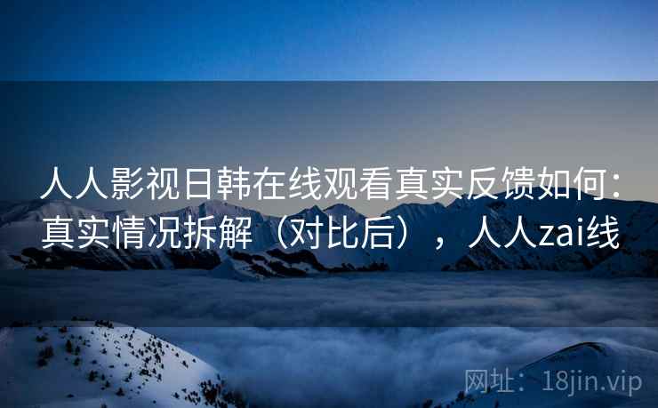 人人影视日韩在线观看真实反馈如何:真实情况拆解(对比后),人人zai线 人人影视日韩在线观看真实反馈如何:真实情况拆解(对比后),人人zai线