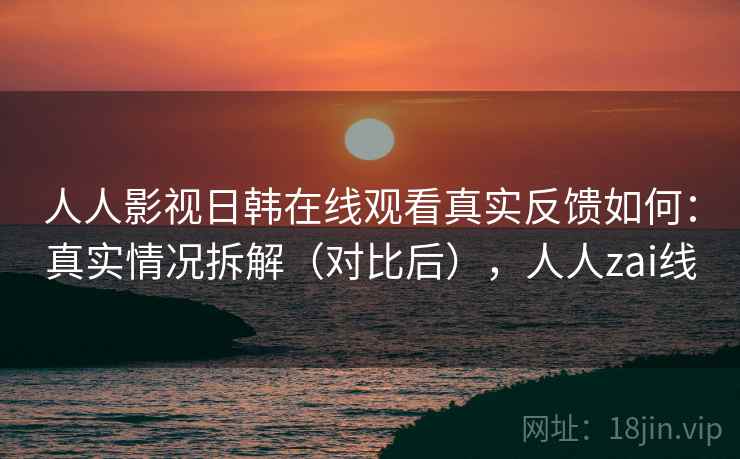 人人影视日韩在线观看真实反馈如何：真实情况拆解（对比后），人人zai线