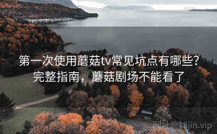 第一次使用蘑菇tv常见坑点有哪些？完整指南，蘑菇剧场不能看了