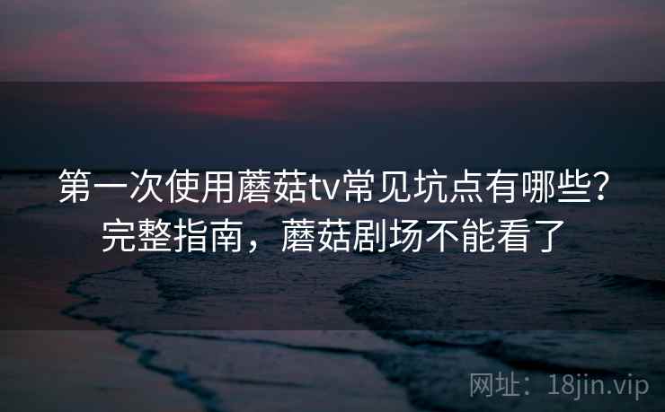 第一次使用蘑菇tv常见坑点有哪些?完整指南,蘑菇剧场不能看了 第一次使用蘑菇tv常见坑点有哪些?完整指南,蘑菇剧场不能看了