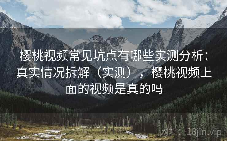 樱桃视频常见坑点有哪些实测分析：真实情况拆解（实测），樱桃视频上面的视频是真的吗