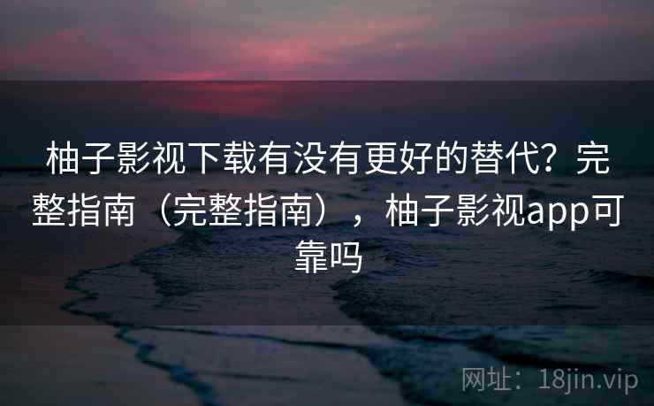 柚子影视下载有没有更好的替代？完整指南（完整指南），柚子影视app可靠吗