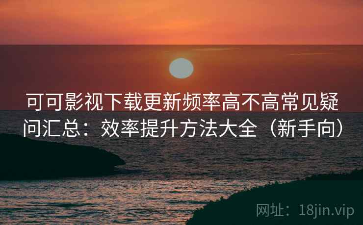 可可影视下载更新频率高不高常见疑问汇总：效率提升方法大全（新手向）