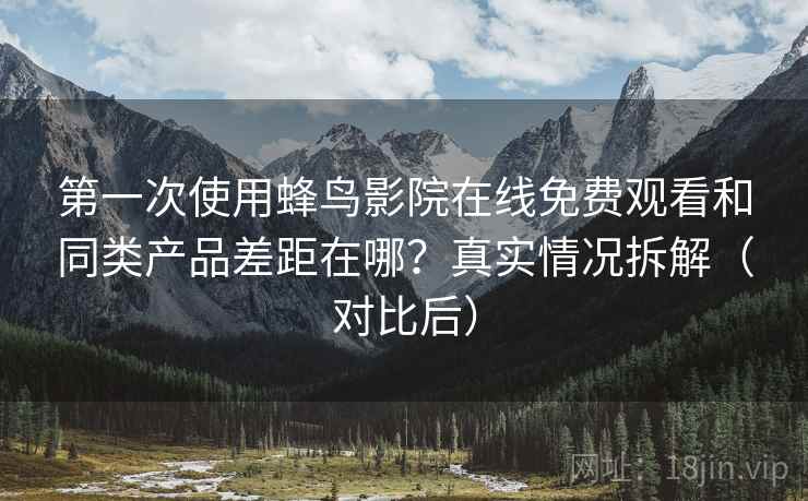 第一次使用蜂鸟影院在线免费观看和同类产品差距在哪？真实情况拆解（对比后）