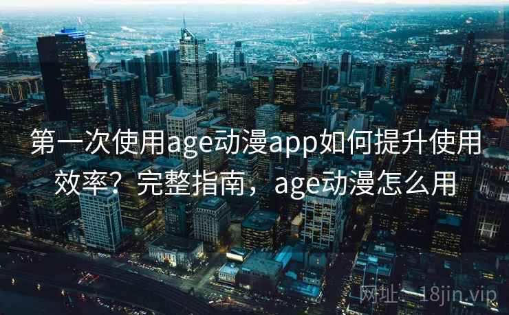第一次使用age动漫app如何提升使用效率？完整指南，age动漫怎么用
