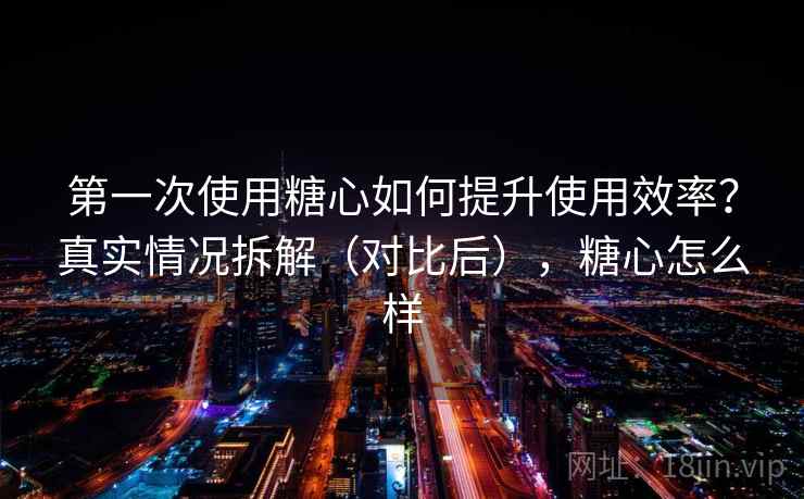 第一次使用糖心如何提升使用效率？真实情况拆解（对比后），糖心怎么样