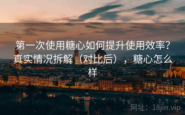 第一次使用糖心如何提升使用效率？真实情况拆解（对比后），糖心怎么样