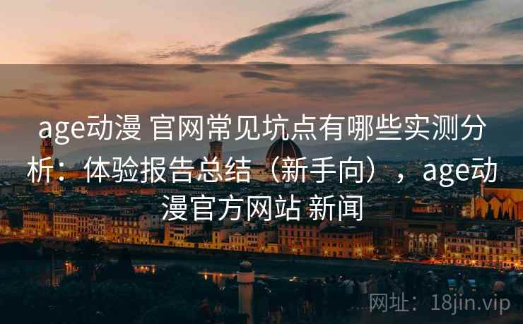 age动漫 官网常见坑点有哪些实测分析：体验报告总结（新手向），age动漫官方网站 新闻