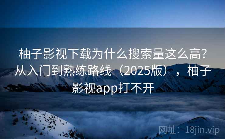 柚子影视下载为什么搜索量这么高？从入门到熟练路线（2025版），柚子影视app打不开