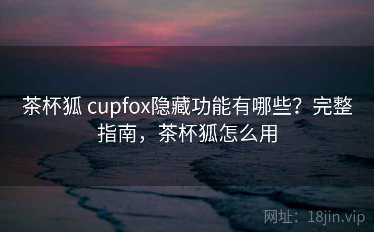 茶杯狐 cupfox隐藏功能有哪些？完整指南，茶杯狐怎么用